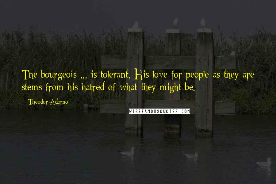 Theodor Adorno Quotes: The bourgeois ... is tolerant. His love for people as they are stems from his hatred of what they might be.