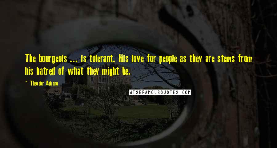 Theodor Adorno Quotes: The bourgeois ... is tolerant. His love for people as they are stems from his hatred of what they might be.