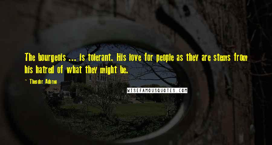 Theodor Adorno Quotes: The bourgeois ... is tolerant. His love for people as they are stems from his hatred of what they might be.