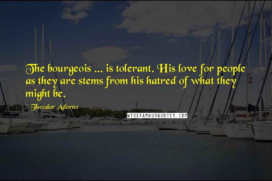 Theodor Adorno Quotes: The bourgeois ... is tolerant. His love for people as they are stems from his hatred of what they might be.