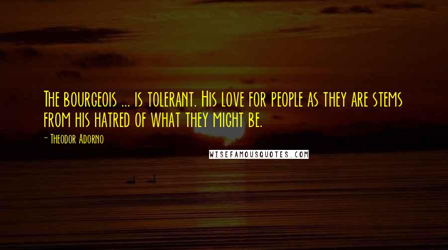 Theodor Adorno Quotes: The bourgeois ... is tolerant. His love for people as they are stems from his hatred of what they might be.