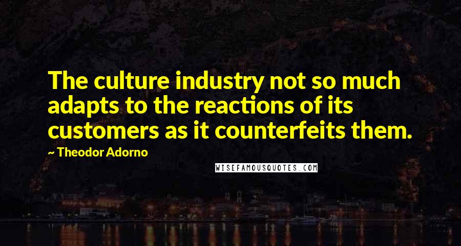 Theodor Adorno Quotes: The culture industry not so much adapts to the reactions of its customers as it counterfeits them.