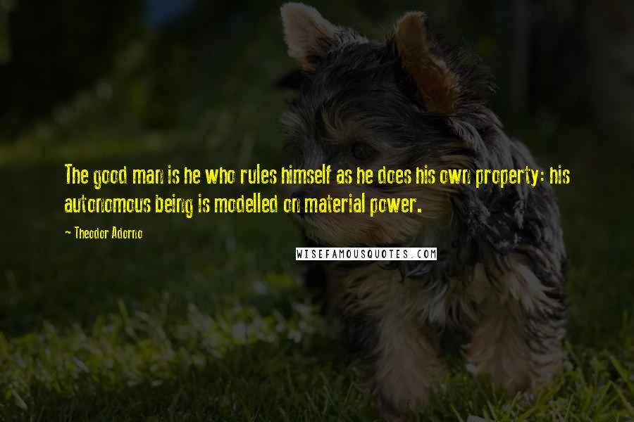 Theodor Adorno Quotes: The good man is he who rules himself as he does his own property: his autonomous being is modelled on material power.