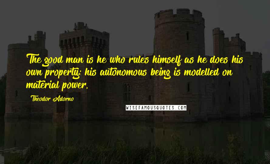 Theodor Adorno Quotes: The good man is he who rules himself as he does his own property: his autonomous being is modelled on material power.