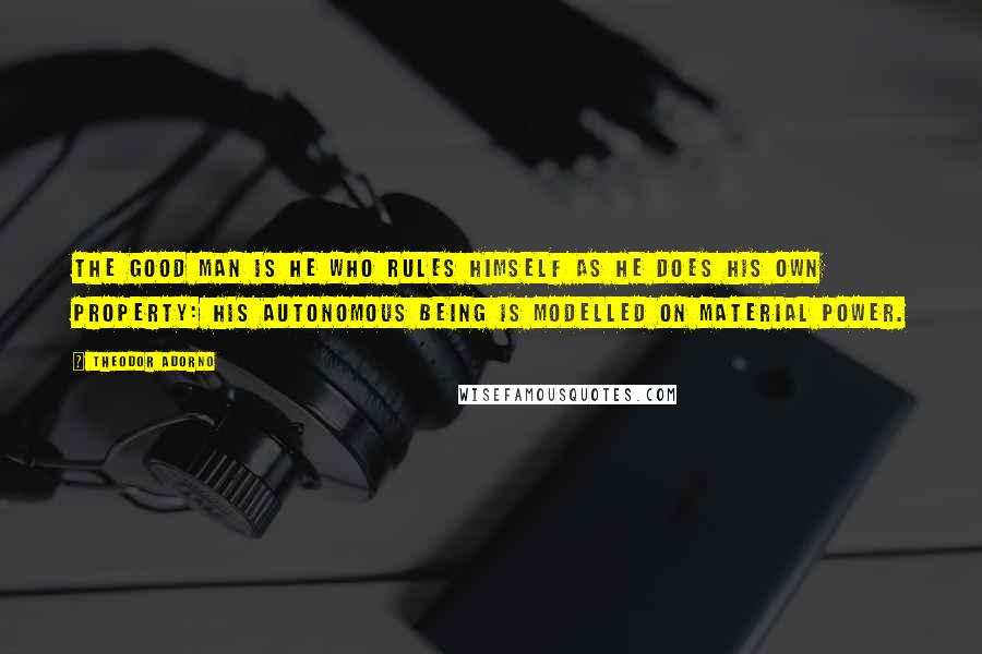 Theodor Adorno Quotes: The good man is he who rules himself as he does his own property: his autonomous being is modelled on material power.