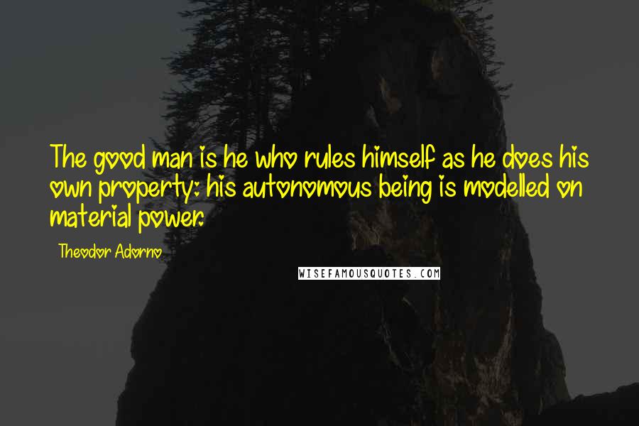 Theodor Adorno Quotes: The good man is he who rules himself as he does his own property: his autonomous being is modelled on material power.
