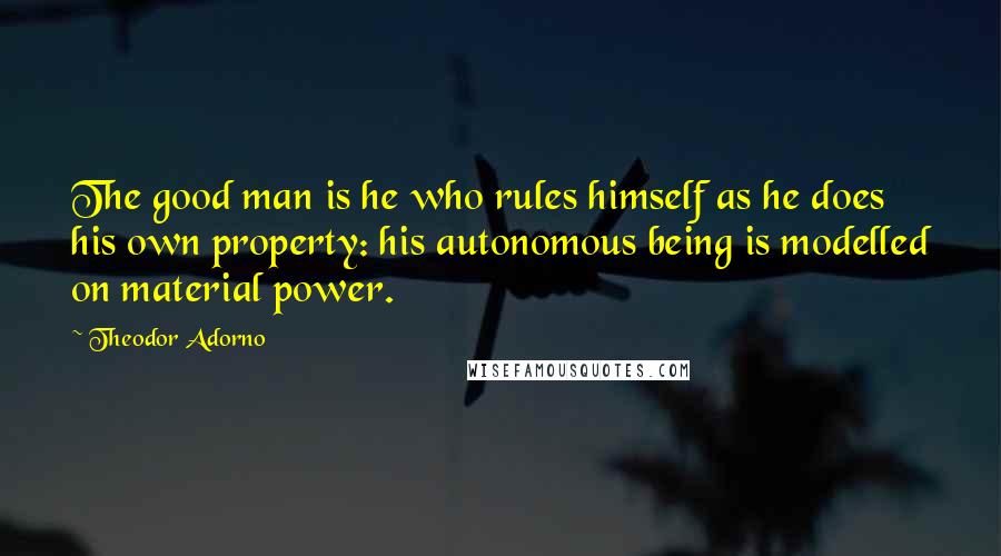 Theodor Adorno Quotes: The good man is he who rules himself as he does his own property: his autonomous being is modelled on material power.