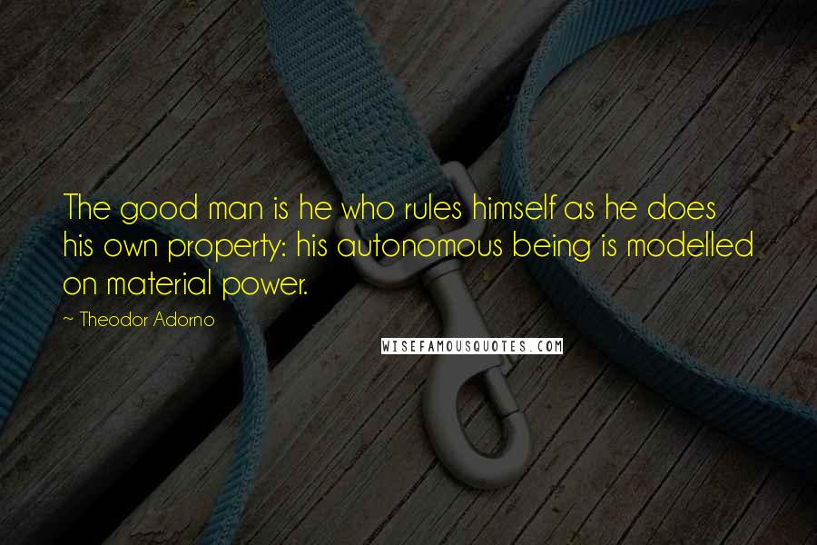 Theodor Adorno Quotes: The good man is he who rules himself as he does his own property: his autonomous being is modelled on material power.