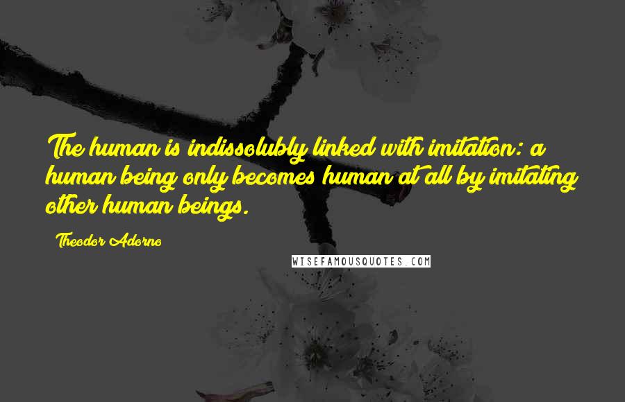 Theodor Adorno Quotes: The human is indissolubly linked with imitation: a human being only becomes human at all by imitating other human beings.