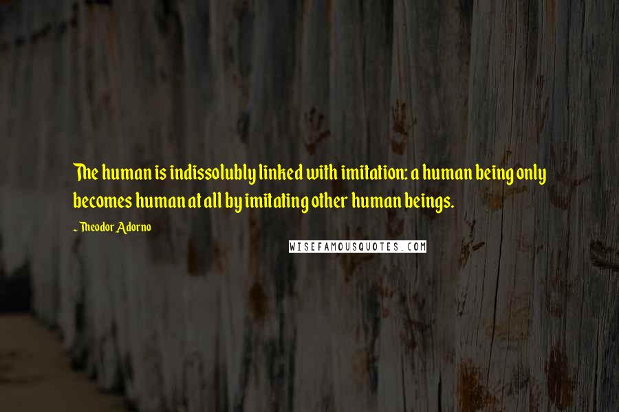 Theodor Adorno Quotes: The human is indissolubly linked with imitation: a human being only becomes human at all by imitating other human beings.