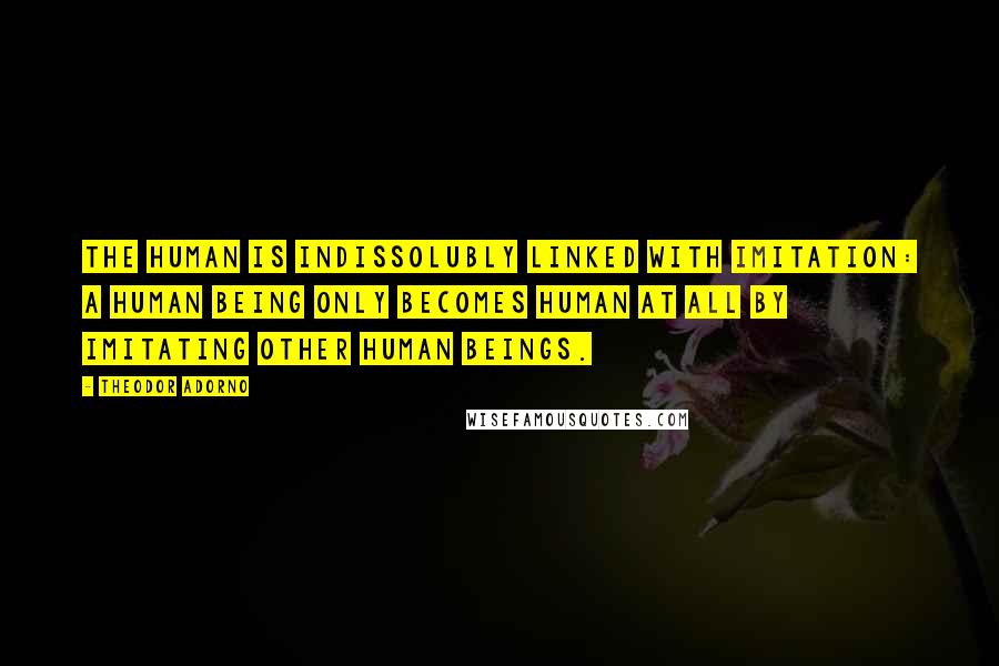 Theodor Adorno Quotes: The human is indissolubly linked with imitation: a human being only becomes human at all by imitating other human beings.