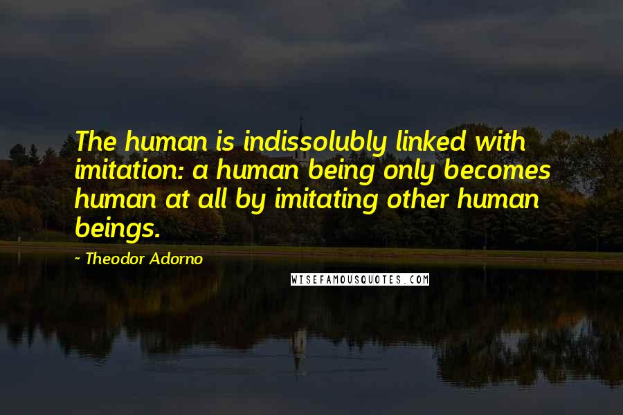 Theodor Adorno Quotes: The human is indissolubly linked with imitation: a human being only becomes human at all by imitating other human beings.