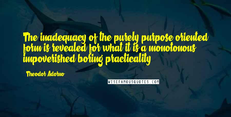 Theodor Adorno Quotes: The inadequacy of the purely purpose-oriented form is revealed for what it is-a monotonous, impoverished boring practicality.