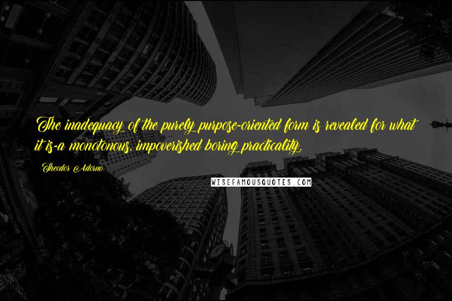 Theodor Adorno Quotes: The inadequacy of the purely purpose-oriented form is revealed for what it is-a monotonous, impoverished boring practicality.