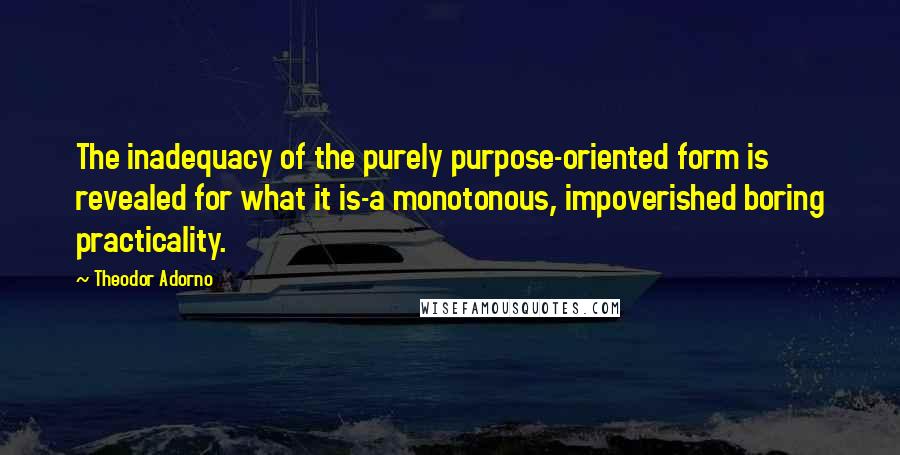 Theodor Adorno Quotes: The inadequacy of the purely purpose-oriented form is revealed for what it is-a monotonous, impoverished boring practicality.