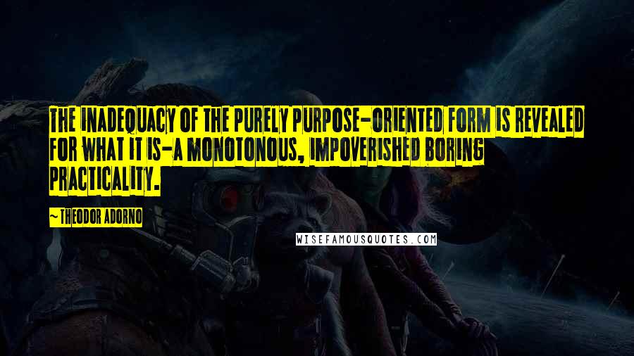 Theodor Adorno Quotes: The inadequacy of the purely purpose-oriented form is revealed for what it is-a monotonous, impoverished boring practicality.