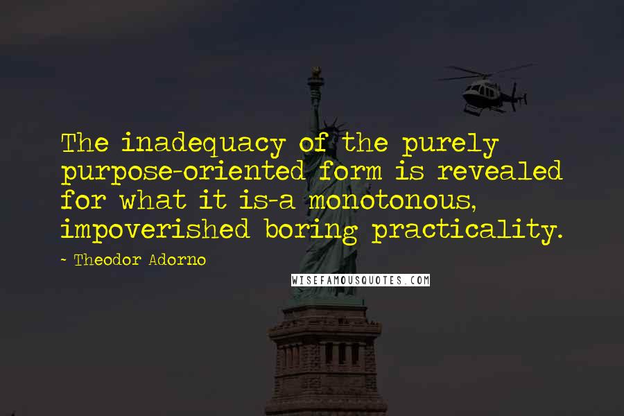 Theodor Adorno Quotes: The inadequacy of the purely purpose-oriented form is revealed for what it is-a monotonous, impoverished boring practicality.