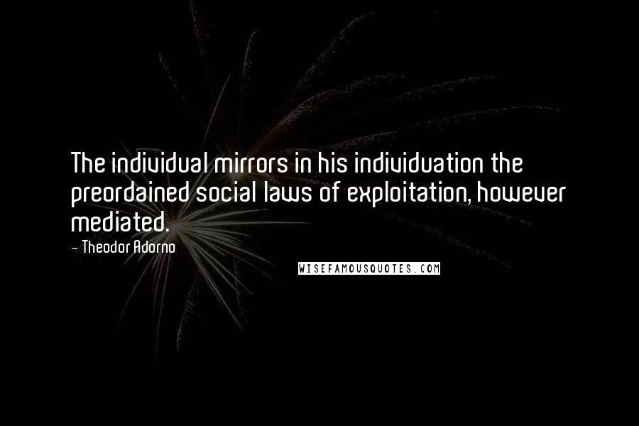 Theodor Adorno Quotes: The individual mirrors in his individuation the preordained social laws of exploitation, however mediated.