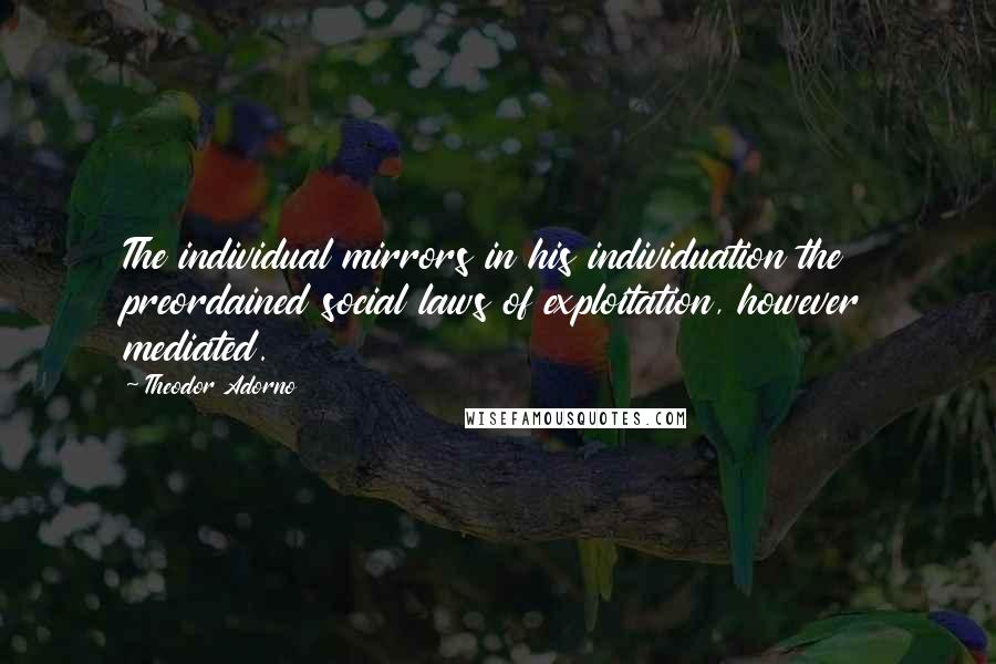 Theodor Adorno Quotes: The individual mirrors in his individuation the preordained social laws of exploitation, however mediated.