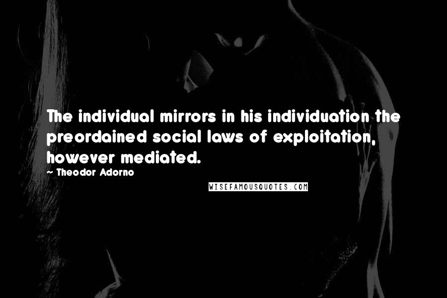 Theodor Adorno Quotes: The individual mirrors in his individuation the preordained social laws of exploitation, however mediated.