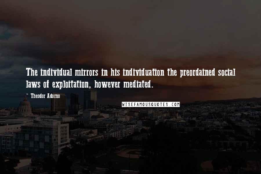 Theodor Adorno Quotes: The individual mirrors in his individuation the preordained social laws of exploitation, however mediated.