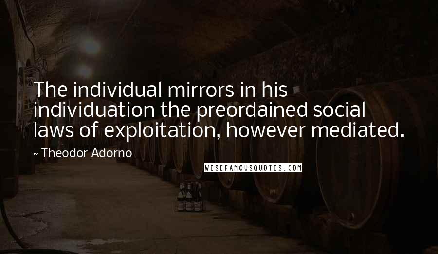 Theodor Adorno Quotes: The individual mirrors in his individuation the preordained social laws of exploitation, however mediated.