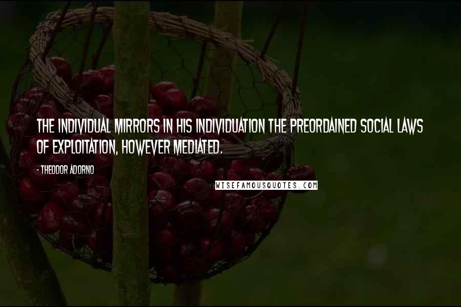 Theodor Adorno Quotes: The individual mirrors in his individuation the preordained social laws of exploitation, however mediated.