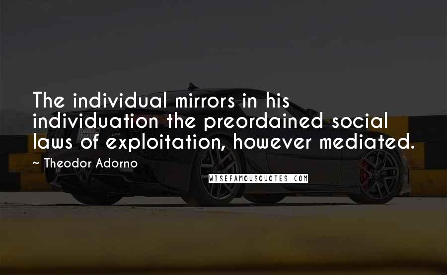 Theodor Adorno Quotes: The individual mirrors in his individuation the preordained social laws of exploitation, however mediated.