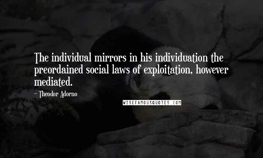 Theodor Adorno Quotes: The individual mirrors in his individuation the preordained social laws of exploitation, however mediated.