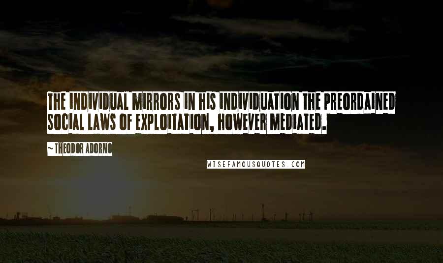 Theodor Adorno Quotes: The individual mirrors in his individuation the preordained social laws of exploitation, however mediated.