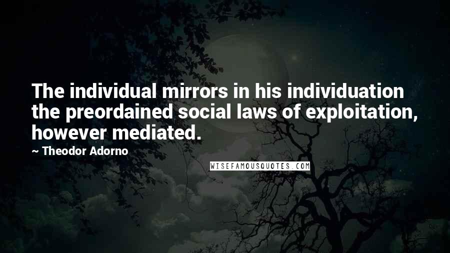 Theodor Adorno Quotes: The individual mirrors in his individuation the preordained social laws of exploitation, however mediated.
