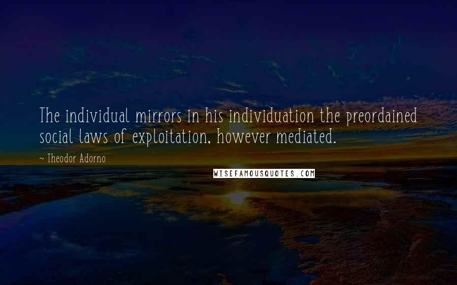 Theodor Adorno Quotes: The individual mirrors in his individuation the preordained social laws of exploitation, however mediated.