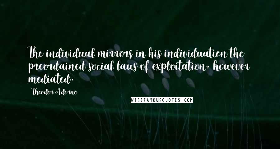 Theodor Adorno Quotes: The individual mirrors in his individuation the preordained social laws of exploitation, however mediated.