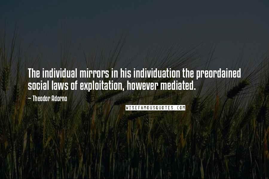 Theodor Adorno Quotes: The individual mirrors in his individuation the preordained social laws of exploitation, however mediated.