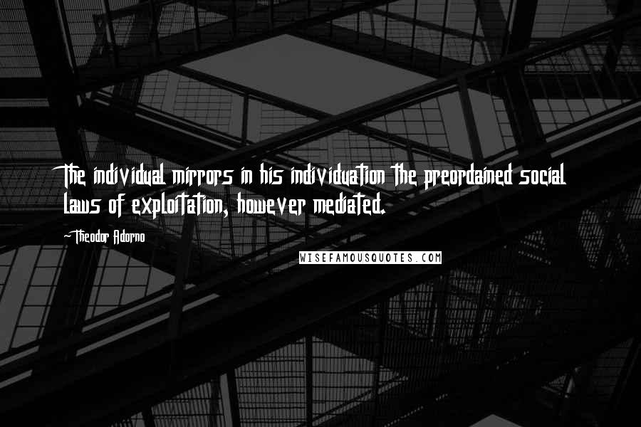 Theodor Adorno Quotes: The individual mirrors in his individuation the preordained social laws of exploitation, however mediated.