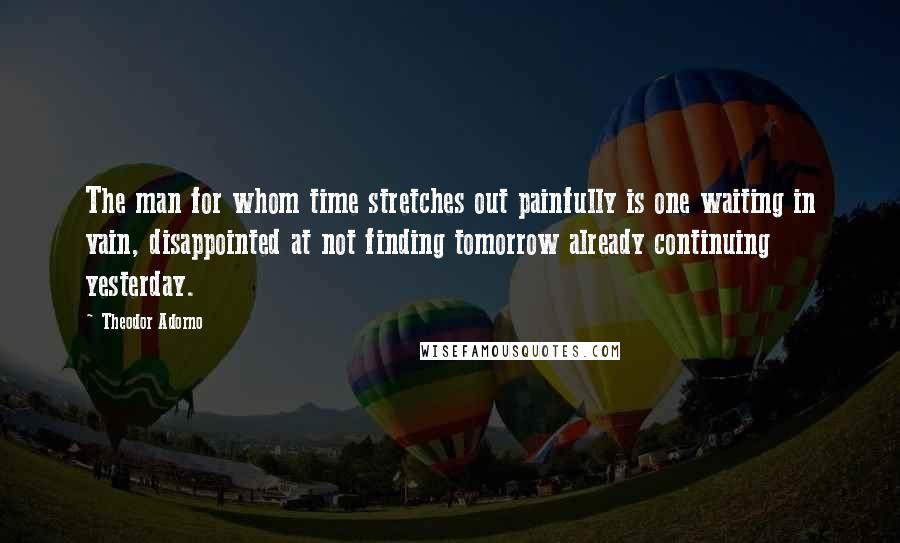 Theodor Adorno Quotes: The man for whom time stretches out painfully is one waiting in vain, disappointed at not finding tomorrow already continuing yesterday.