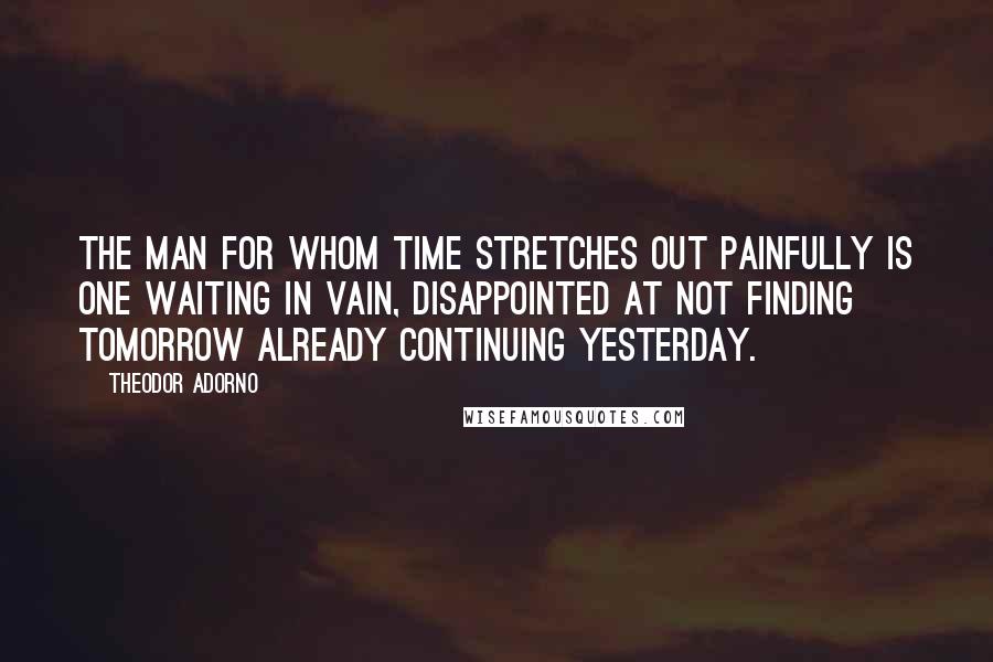 Theodor Adorno Quotes: The man for whom time stretches out painfully is one waiting in vain, disappointed at not finding tomorrow already continuing yesterday.