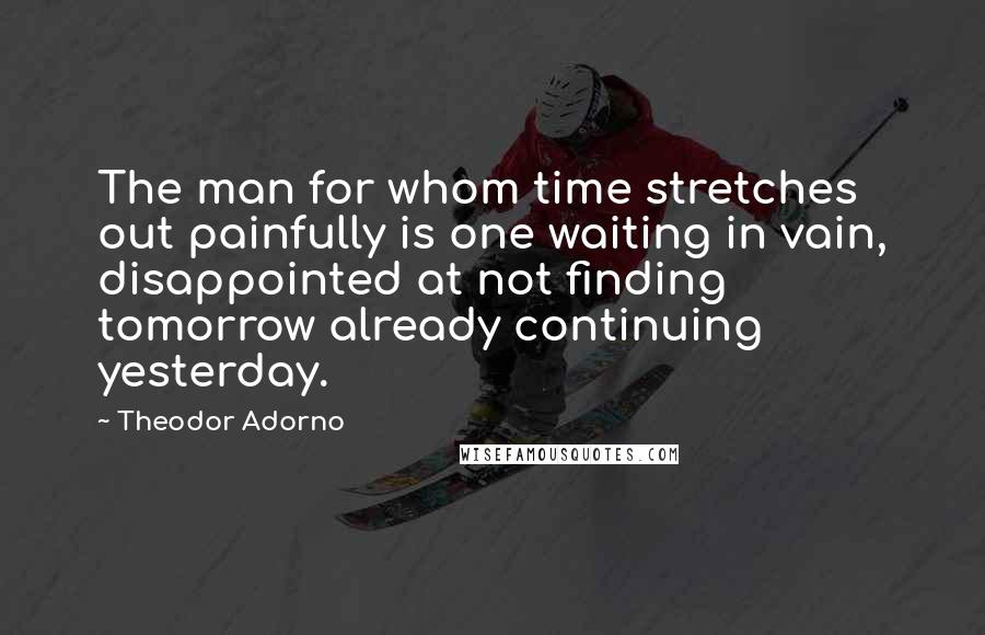 Theodor Adorno Quotes: The man for whom time stretches out painfully is one waiting in vain, disappointed at not finding tomorrow already continuing yesterday.