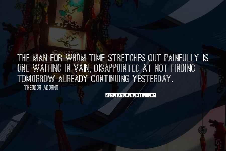 Theodor Adorno Quotes: The man for whom time stretches out painfully is one waiting in vain, disappointed at not finding tomorrow already continuing yesterday.