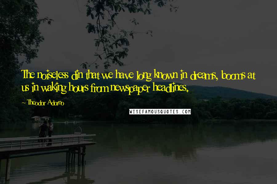 Theodor Adorno Quotes: The noiseless din that we have long known in dreams, booms at us in waking hours from newspaper headlines.