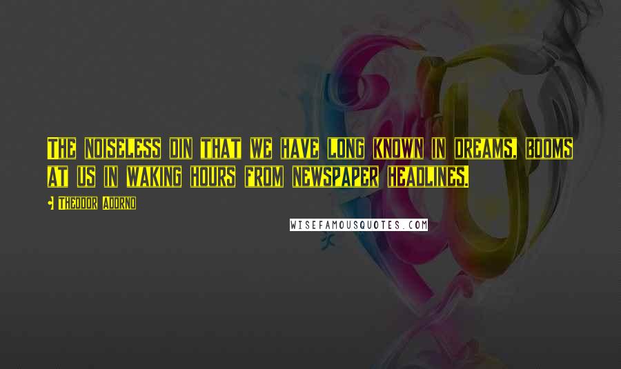 Theodor Adorno Quotes: The noiseless din that we have long known in dreams, booms at us in waking hours from newspaper headlines.