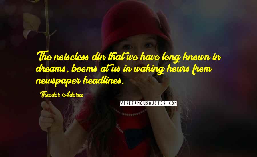 Theodor Adorno Quotes: The noiseless din that we have long known in dreams, booms at us in waking hours from newspaper headlines.