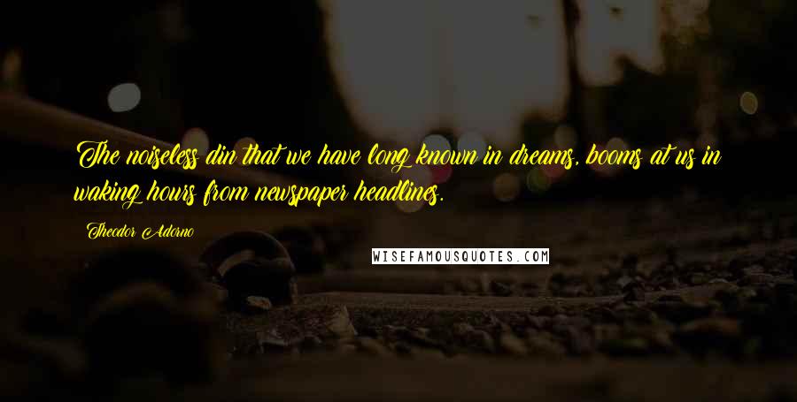 Theodor Adorno Quotes: The noiseless din that we have long known in dreams, booms at us in waking hours from newspaper headlines.