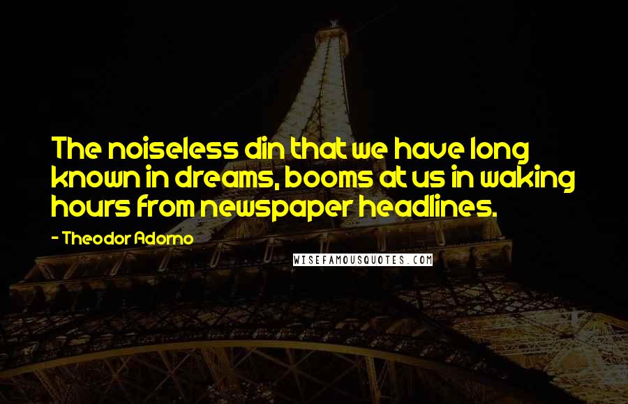 Theodor Adorno Quotes: The noiseless din that we have long known in dreams, booms at us in waking hours from newspaper headlines.