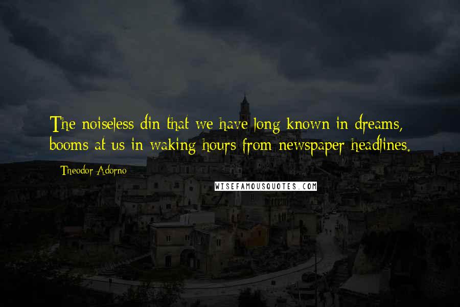 Theodor Adorno Quotes: The noiseless din that we have long known in dreams, booms at us in waking hours from newspaper headlines.