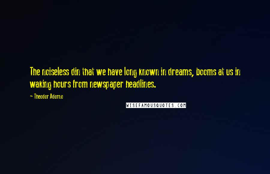 Theodor Adorno Quotes: The noiseless din that we have long known in dreams, booms at us in waking hours from newspaper headlines.