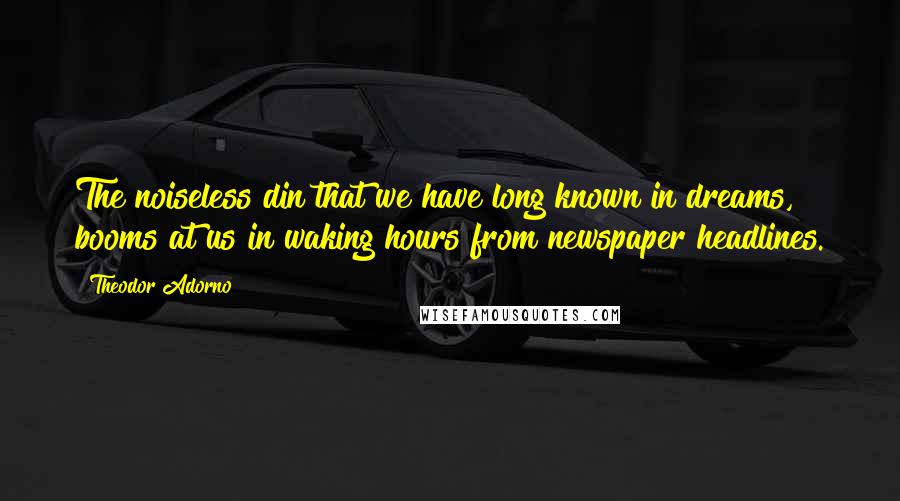 Theodor Adorno Quotes: The noiseless din that we have long known in dreams, booms at us in waking hours from newspaper headlines.