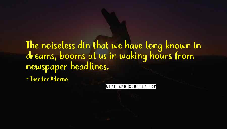 Theodor Adorno Quotes: The noiseless din that we have long known in dreams, booms at us in waking hours from newspaper headlines.