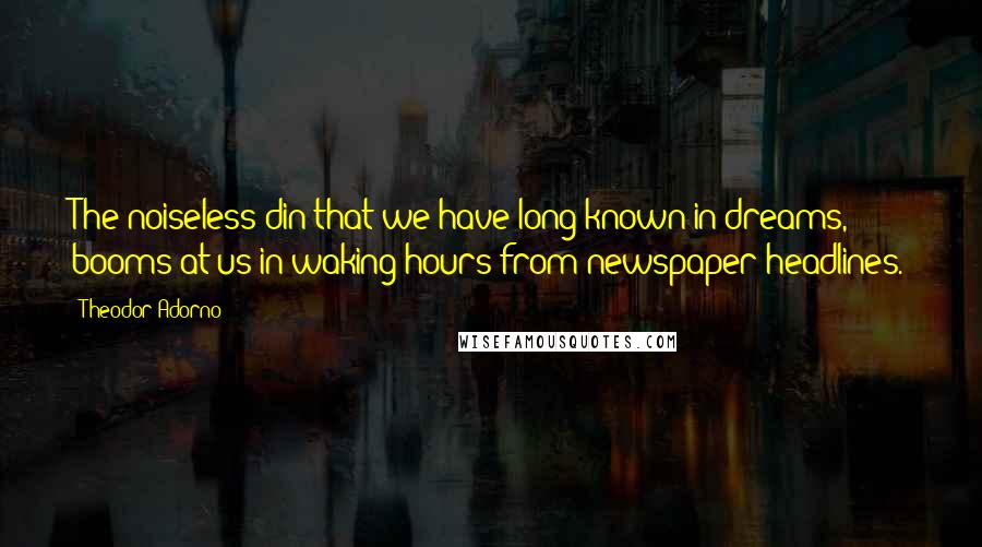 Theodor Adorno Quotes: The noiseless din that we have long known in dreams, booms at us in waking hours from newspaper headlines.