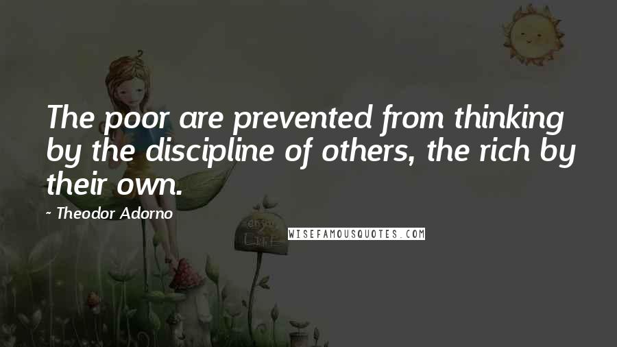 Theodor Adorno Quotes: The poor are prevented from thinking by the discipline of others, the rich by their own.